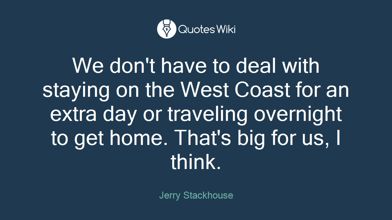 We don't have to deal with staying on the West Coast for an extra day or traveling overnight to get home. That's big for us, I think.