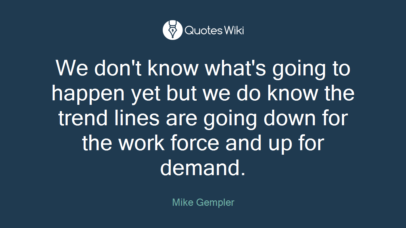 We don't know what's going to happen yet but we do know the trend lines are going down for the work force and up for demand.