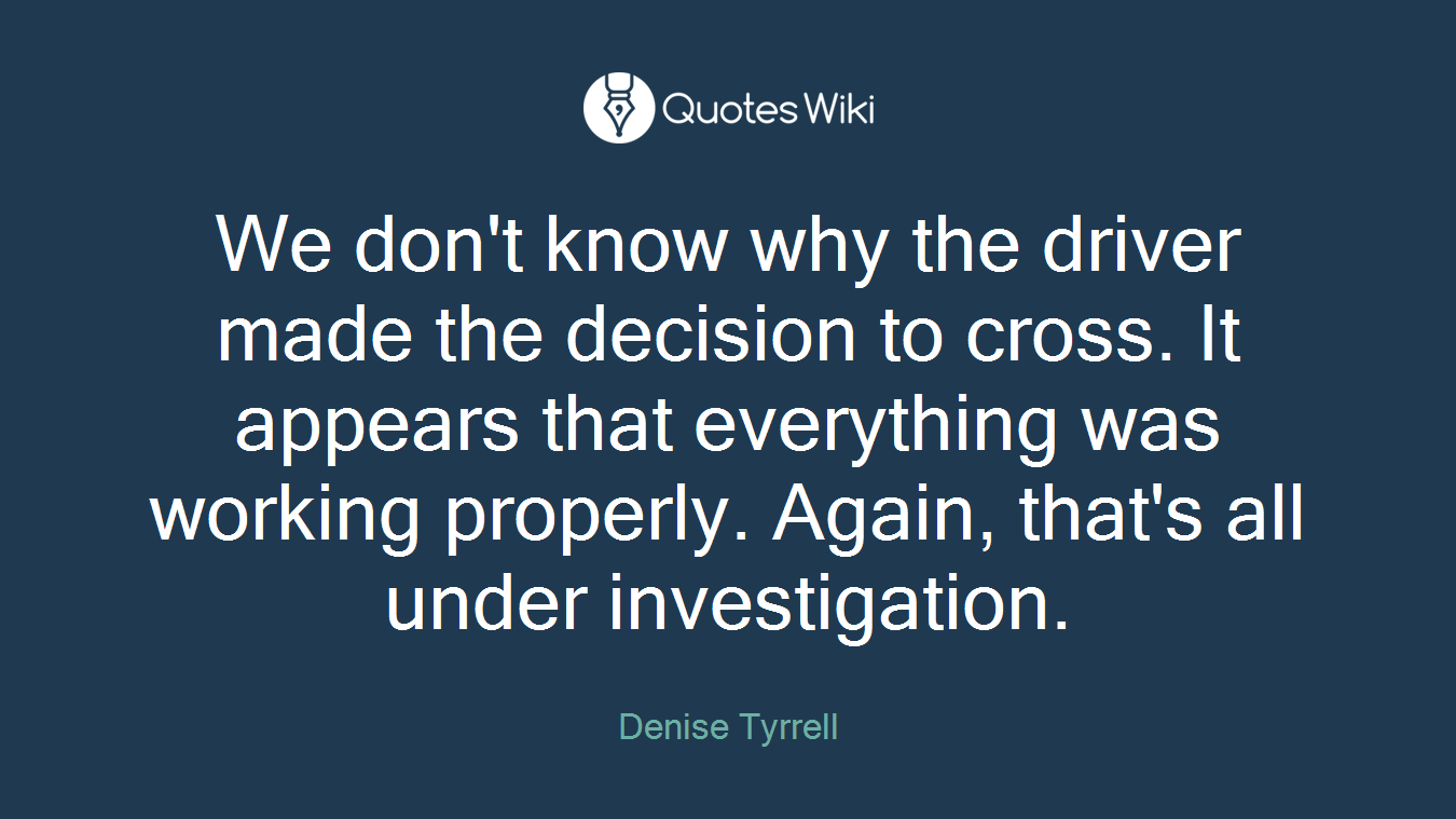 We don't know why the driver made the decision to cross. It appears that everything was working properly. Again, that's all under investigation.