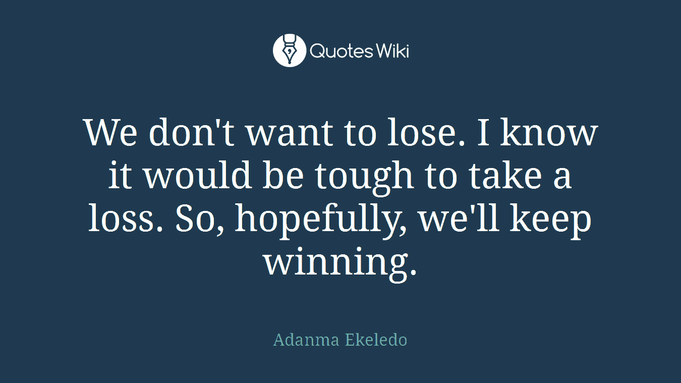 We don't want to lose. I know it would be tough to take a loss. So, hopefully, we'll keep winning.