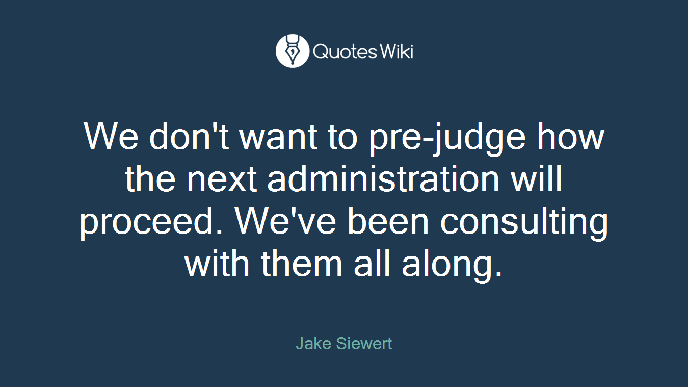 We don't want to pre-judge how the next administration will proceed. We've been consulting with them all along.
