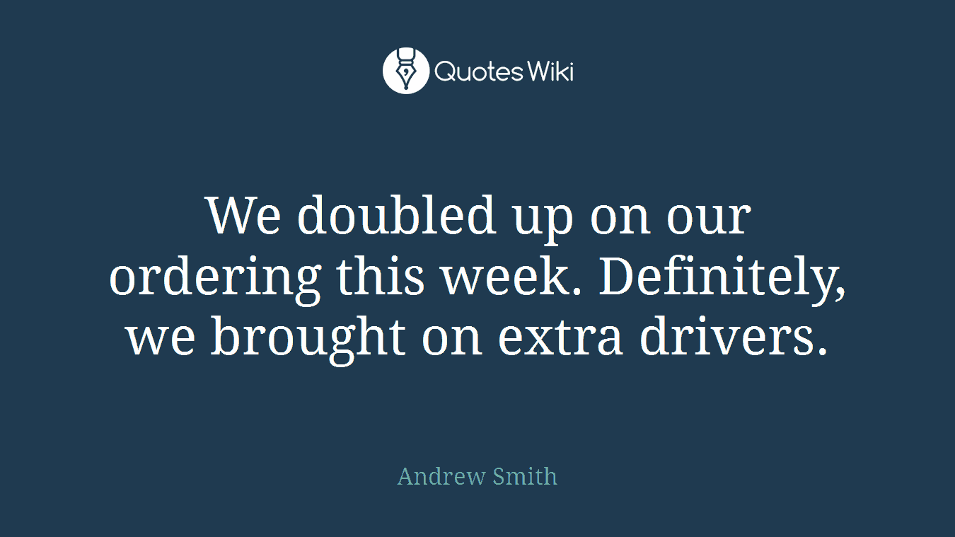 We doubled up on our ordering this week. Definitely, we brought on extra drivers.