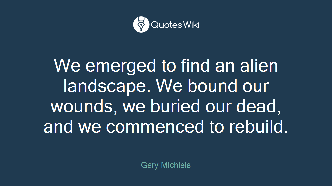 We emerged to find an alien landscape. We bound our wounds, we buried our dead, and we commenced to rebuild.