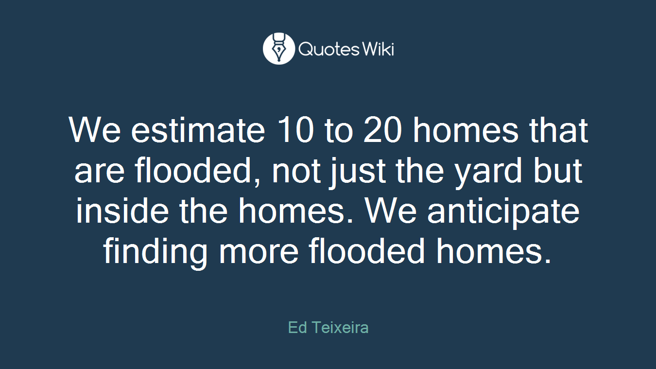 We estimate 10 to 20 homes that are flooded, not just the yard but inside the homes. We anticipate finding more flooded homes.