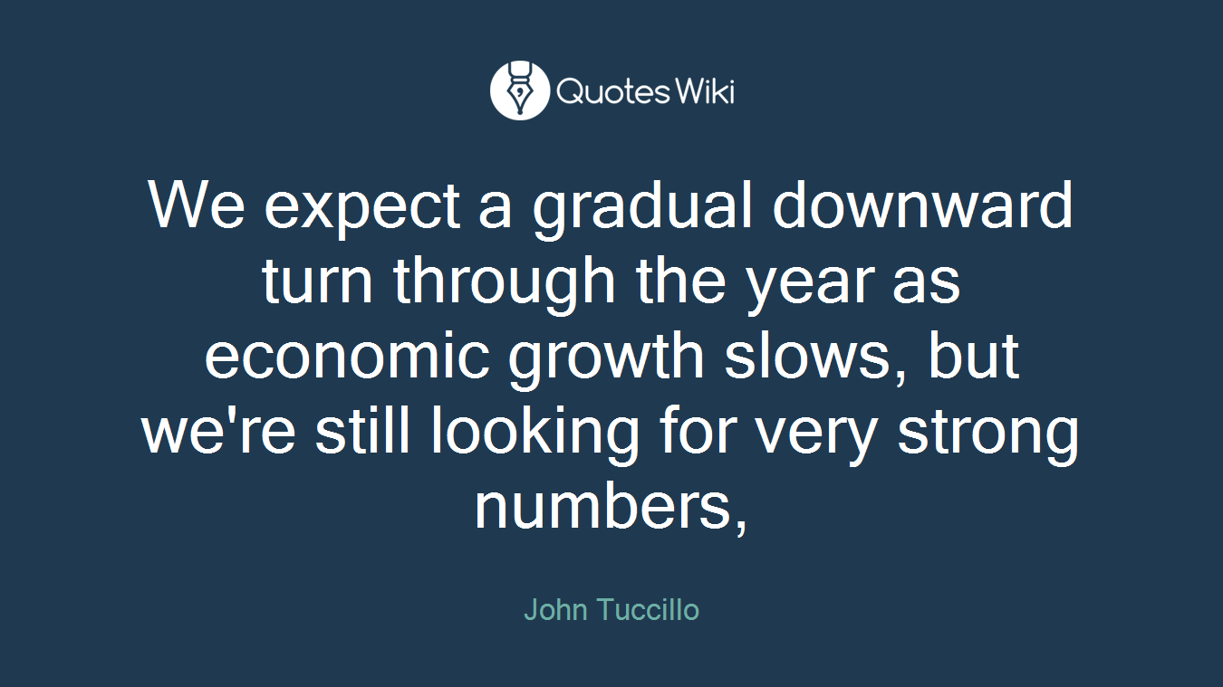 We expect a gradual downward turn through the year as economic growth slows, but we're still looking for very strong numbers,