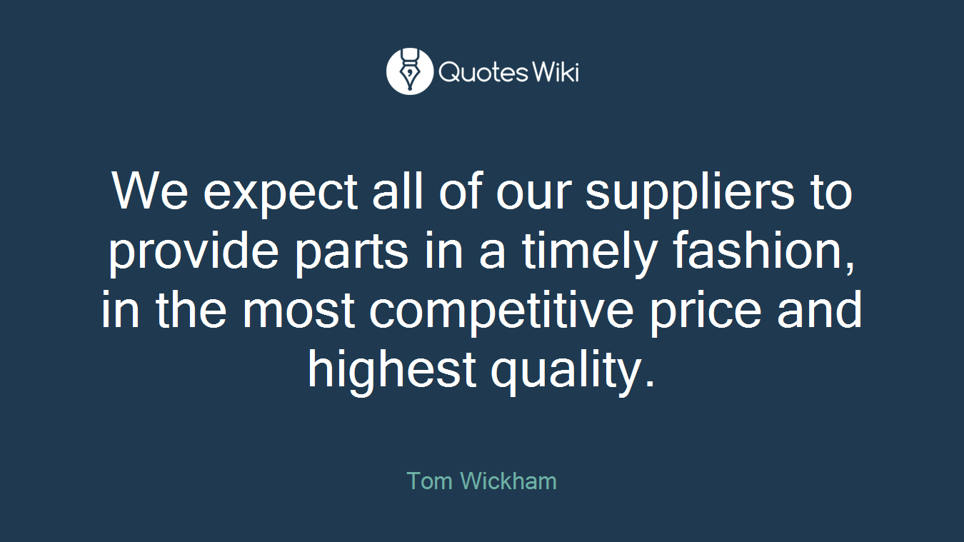 We expect all of our suppliers to provide parts in a timely fashion, in the most competitive price and highest quality.