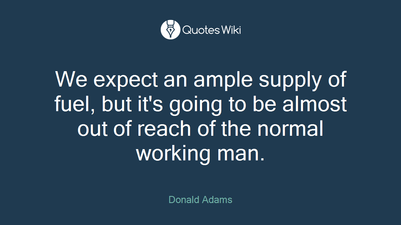 We expect an ample supply of fuel, but it's going to be almost out of reach of the normal working man.