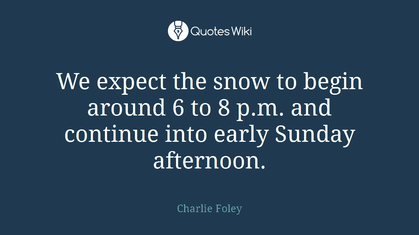 We expect the snow to begin around 6 to 8 p.m. and continue into early Sunday afternoon.