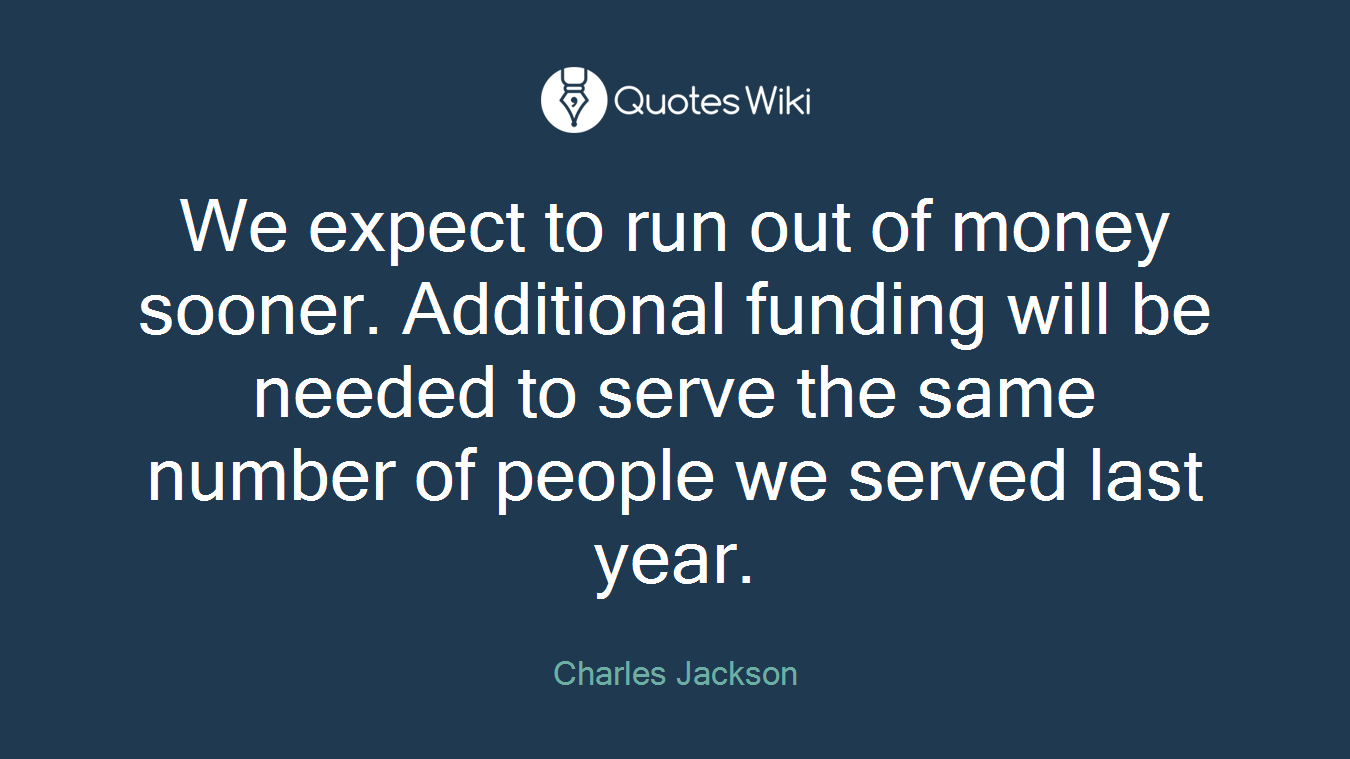 We expect to run out of money sooner. Additional funding will be needed to serve the same number of people we served last year.