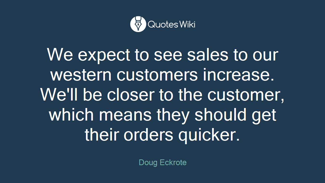We expect to see sales to our western customers increase. We'll be closer to the customer, which means they should get their orders quicker.
