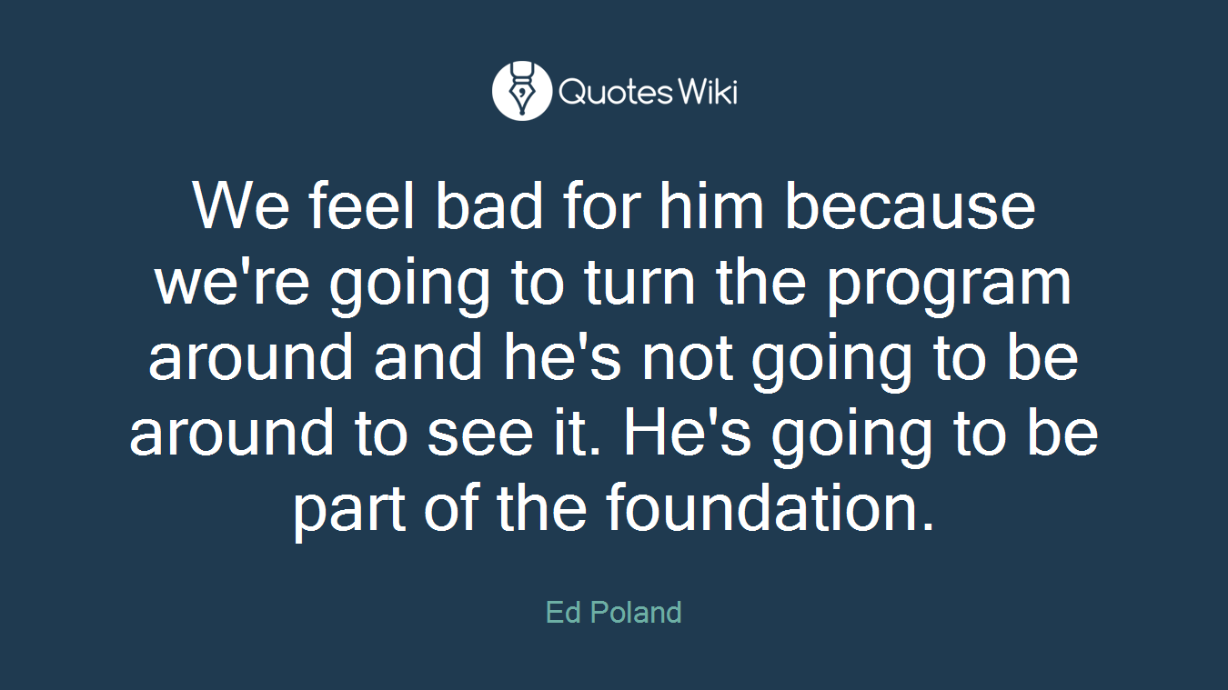 We feel bad for him because we're going to turn the program around and he's not going to be around to see it. He's going to be part of the foundation.