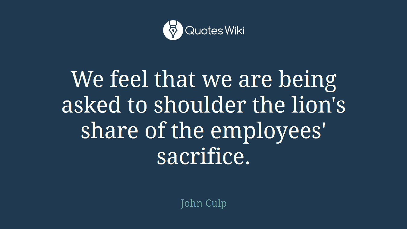 We feel that we are being asked to shoulder the lion's share of the employees' sacrifice.