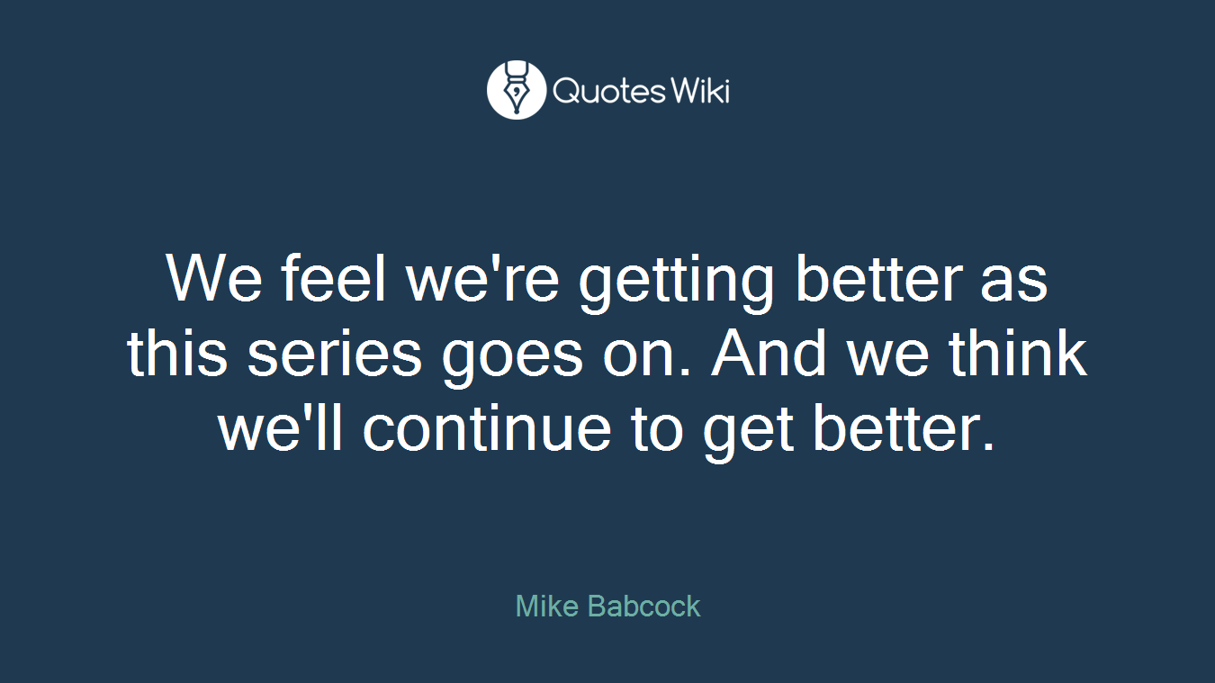 We feel we're getting better as this series goes on. And we think we'll continue to get better.