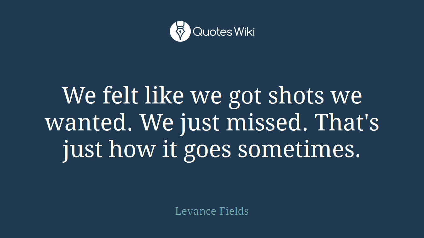 We felt like we got shots we wanted. We just missed. That's just how it goes sometimes.