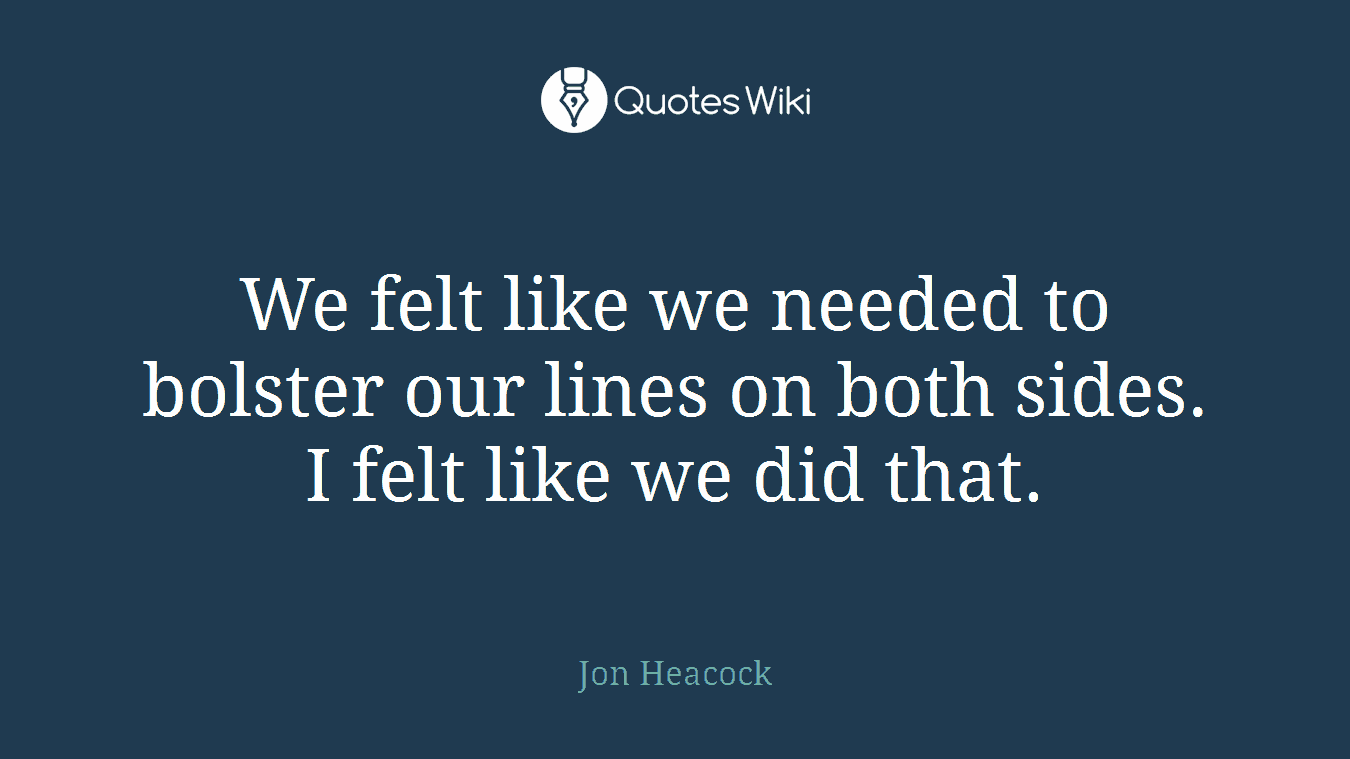 We felt like we needed to bolster our lines on both sides. I felt like we did that.