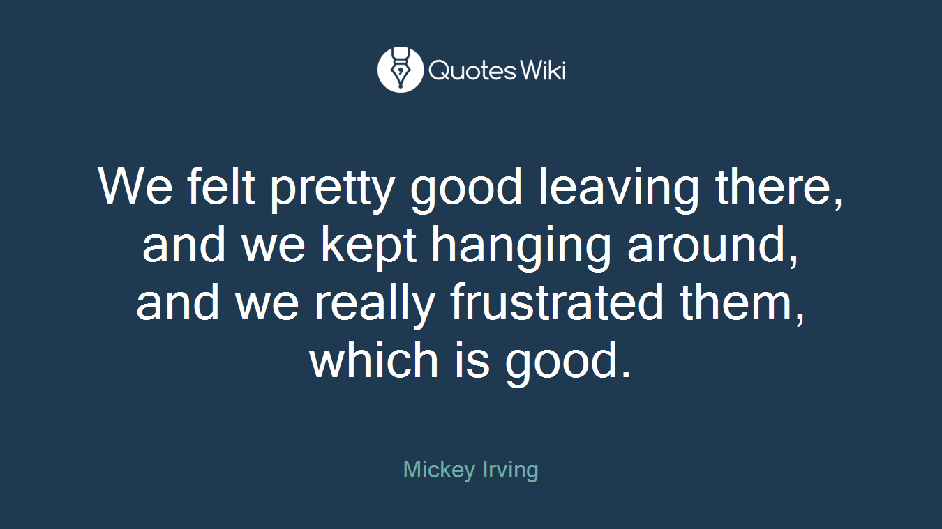 We felt pretty good leaving there, and we kept hanging around, and we really frustrated them, which is good.