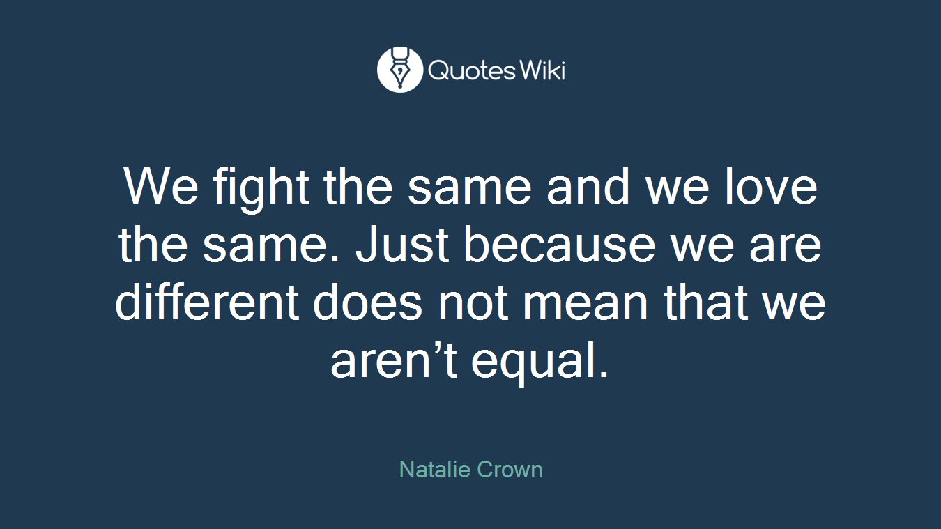 We fight the same and we love the same. Just because we are different does not mean that we aren’t equal.