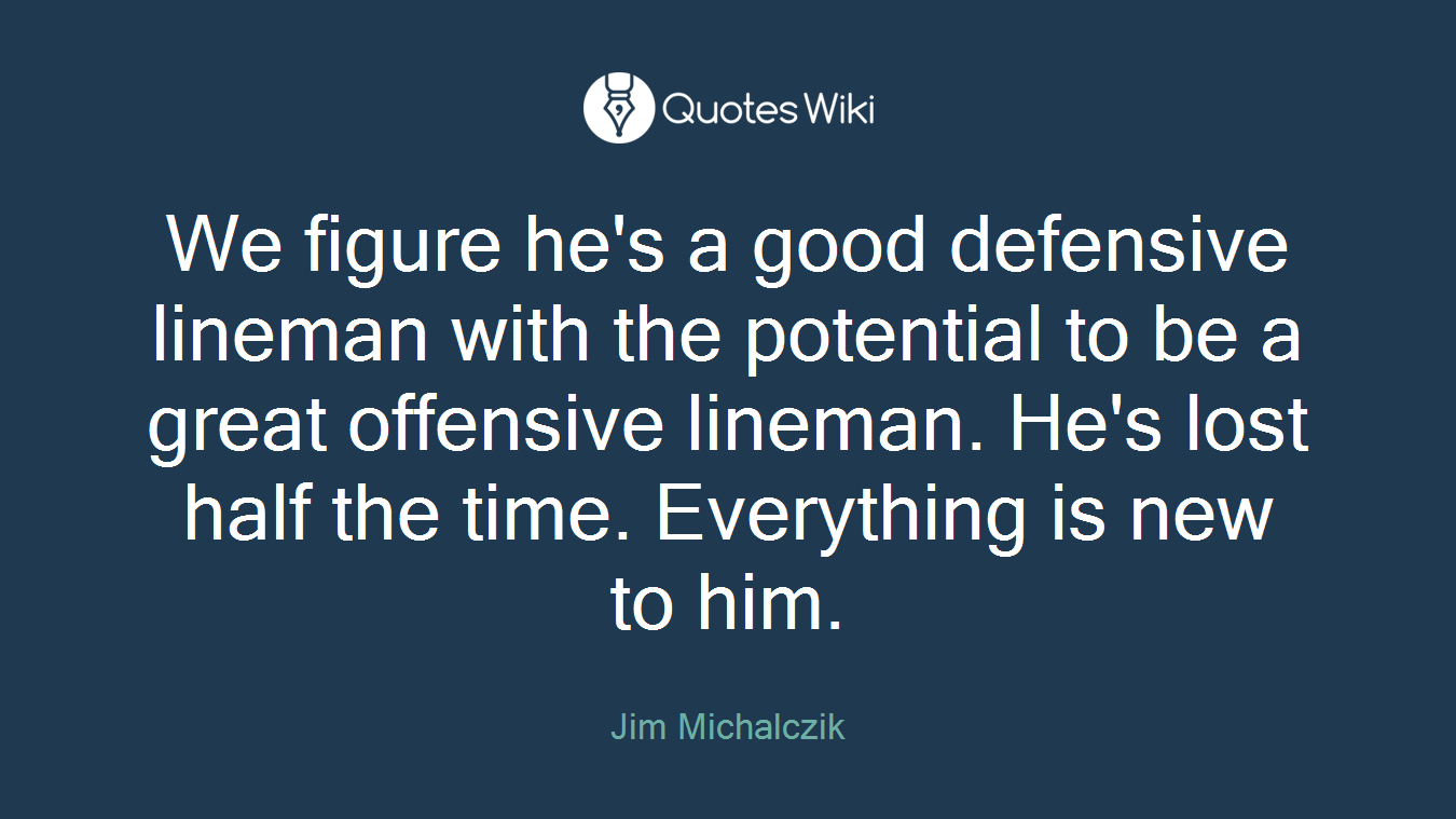 We figure he's a good defensive lineman with the potential to be a great offensive lineman. He's lost half the time. Everything is new to him.