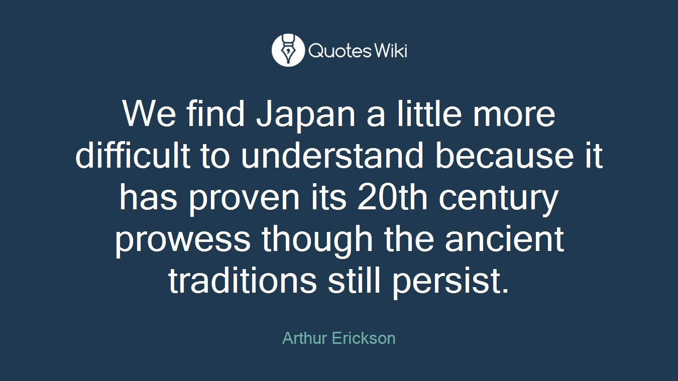 We find Japan a little more difficult to understand because it has proven its 20th century prowess though the ancient traditions still persist.