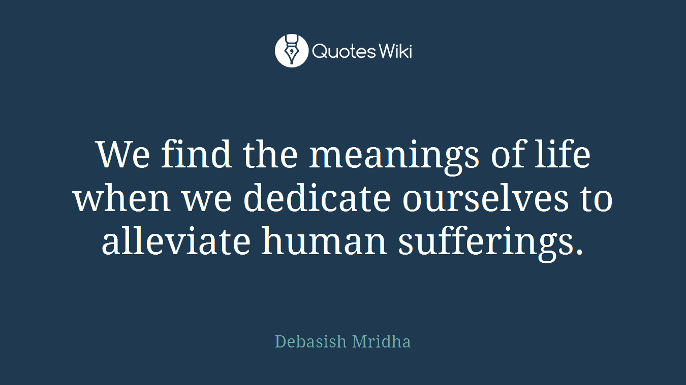 We find the meanings of life when we dedicate ourselves to alleviate human sufferings.