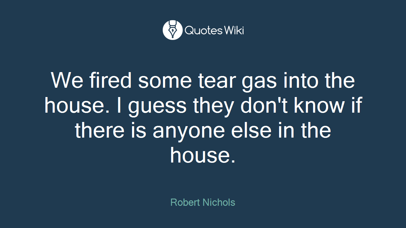 We fired some tear gas into the house. I guess they don't know if there is anyone else in the house.