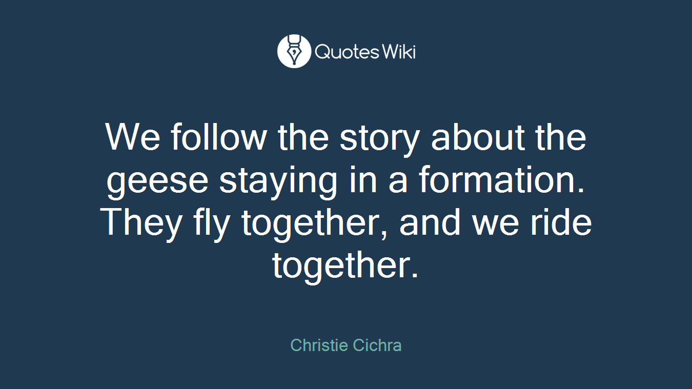We follow the story about the geese staying in a formation. They fly together, and we ride together.