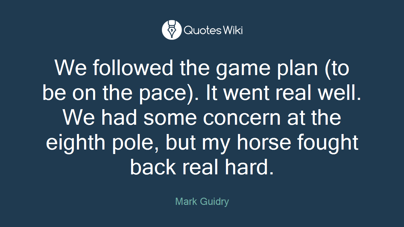 We followed the game plan (to be on the pace). It went real well. We had some concern at the eighth pole, but my horse fought back real hard.