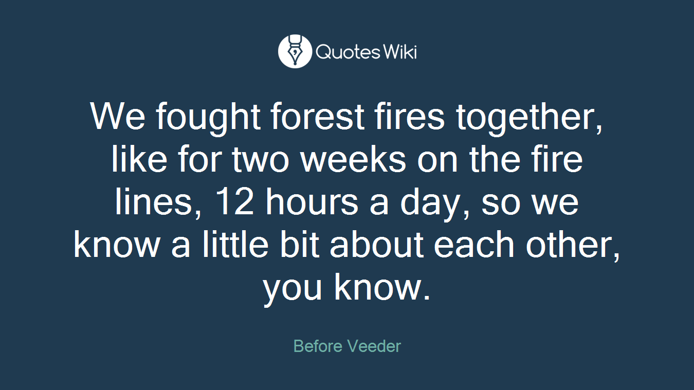 We fought forest fires together, like for two weeks on the fire lines, 12 hours a day, so we know a little bit about each other, you know.
