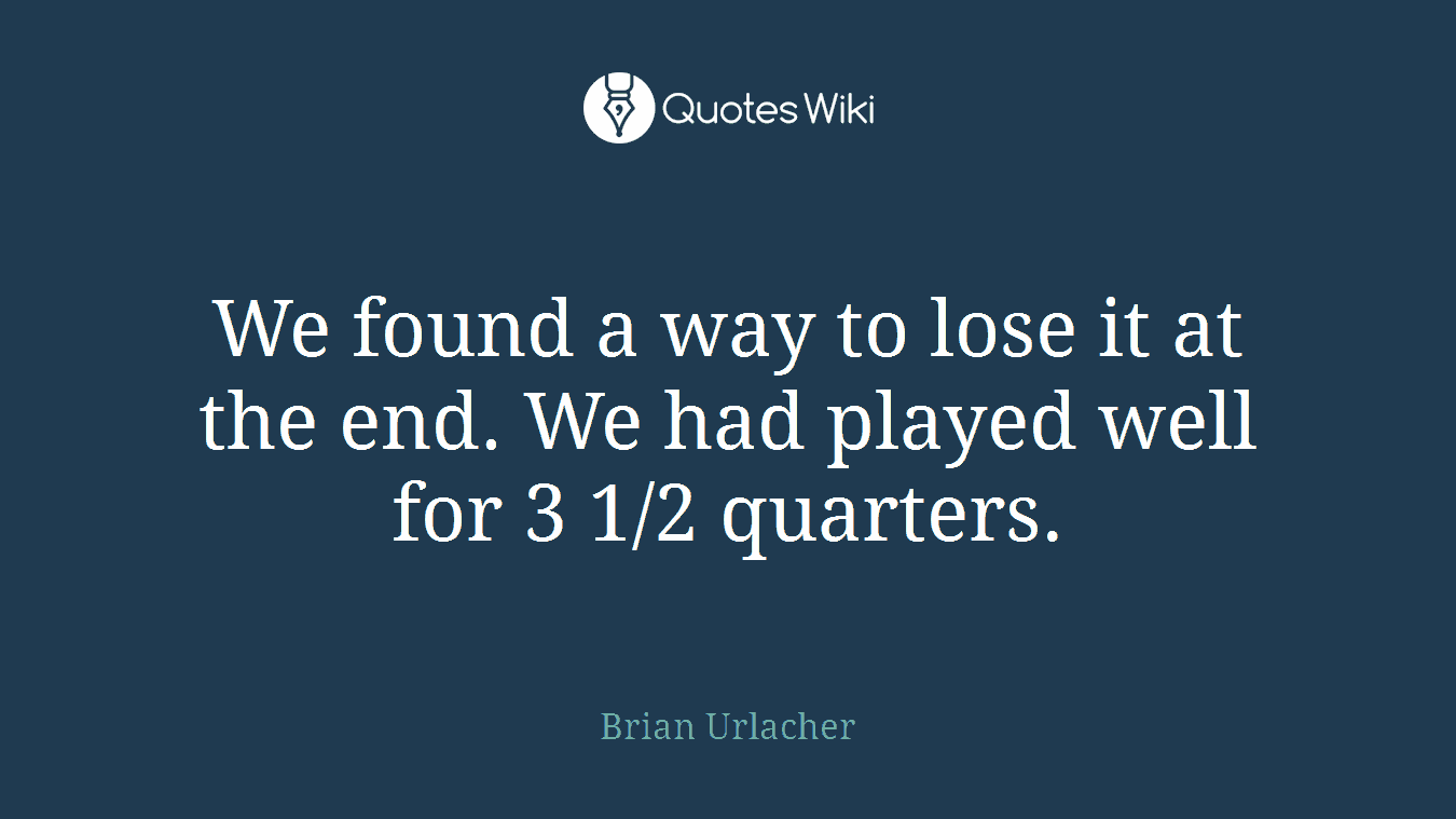 We found a way to lose it at the end. We had played well for 3 1/2 quarters.
