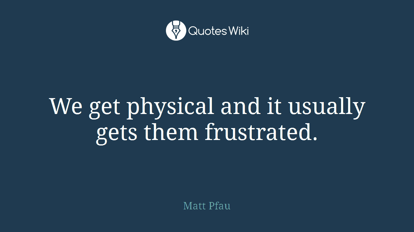 We get physical and it usually gets them frustrated.