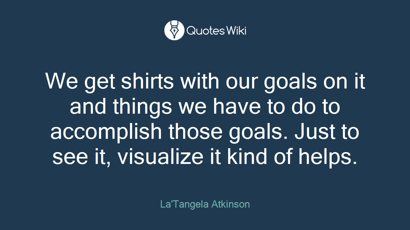 We get shirts with our goals on it and things we have to do to accomplish those goals. Just to see it, visualize it kind of helps.