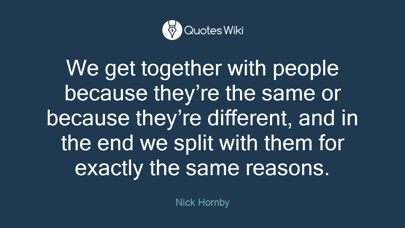 We get together with people because they’re the same or because they’re different, and in the end we split with them for exactly the same reasons.