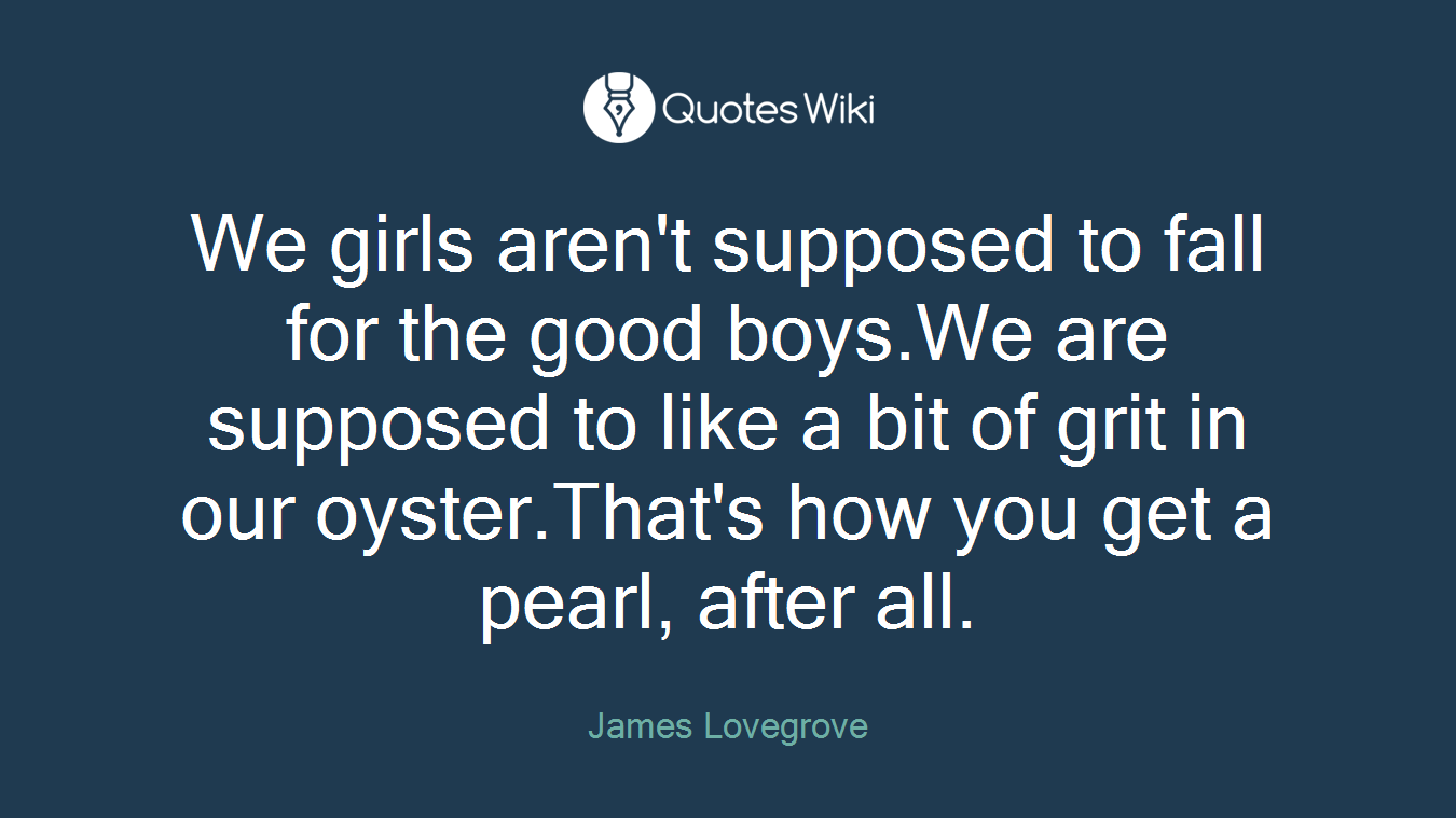 We girls aren't supposed to fall for the good boys.We are supposed to like a bit of grit in our oyster.That's how you get a pearl, after all.