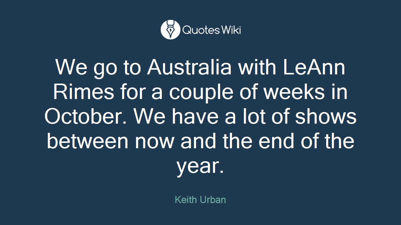 We go to Australia with LeAnn Rimes for a couple of weeks in October. We have a lot of shows between now and the end of the year.