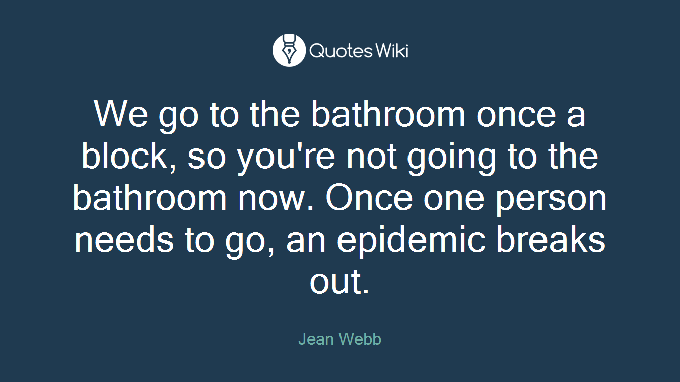We go to the bathroom once a block, so you're not going to the bathroom now. Once one person needs to go, an epidemic breaks out.