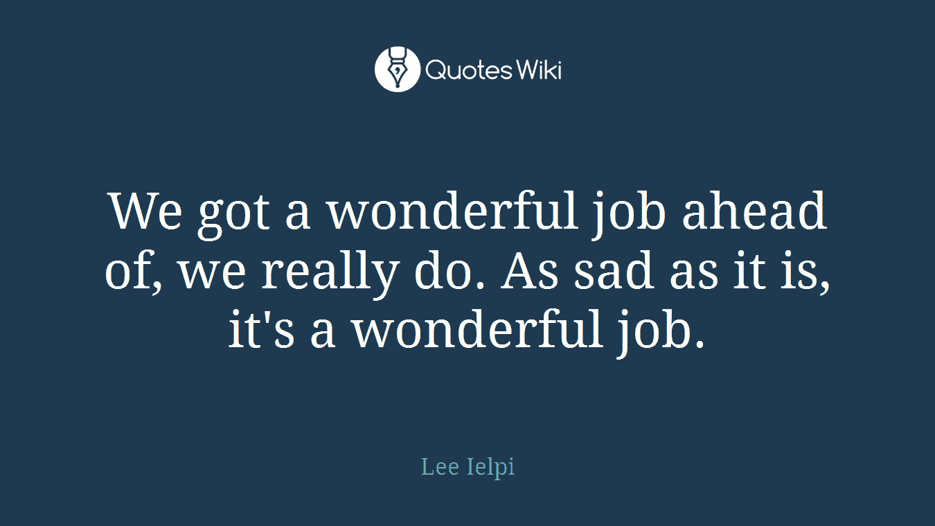 We got a wonderful job ahead of, we really do. As sad as it is, it's a wonderful job.
