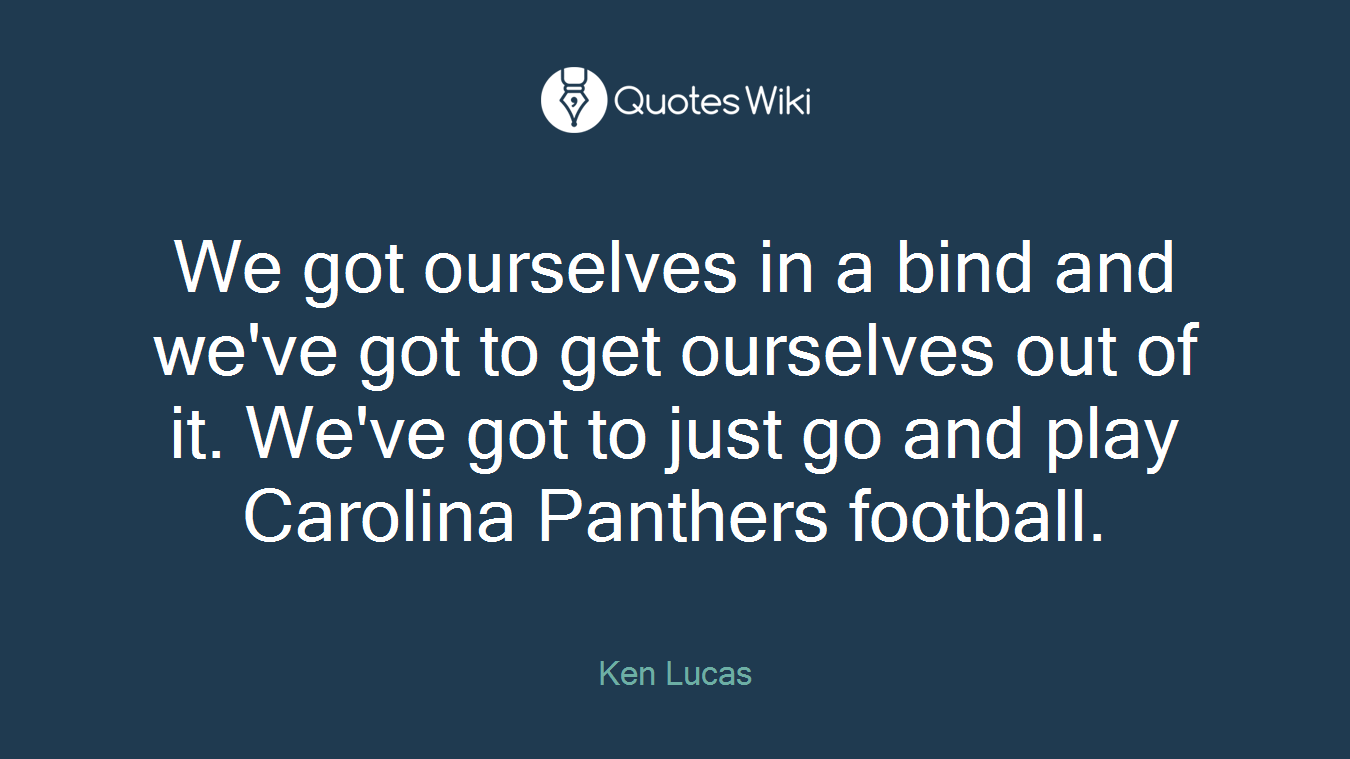 We got ourselves in a bind and we've got to get ourselves out of it. We've got to just go and play Carolina Panthers football.