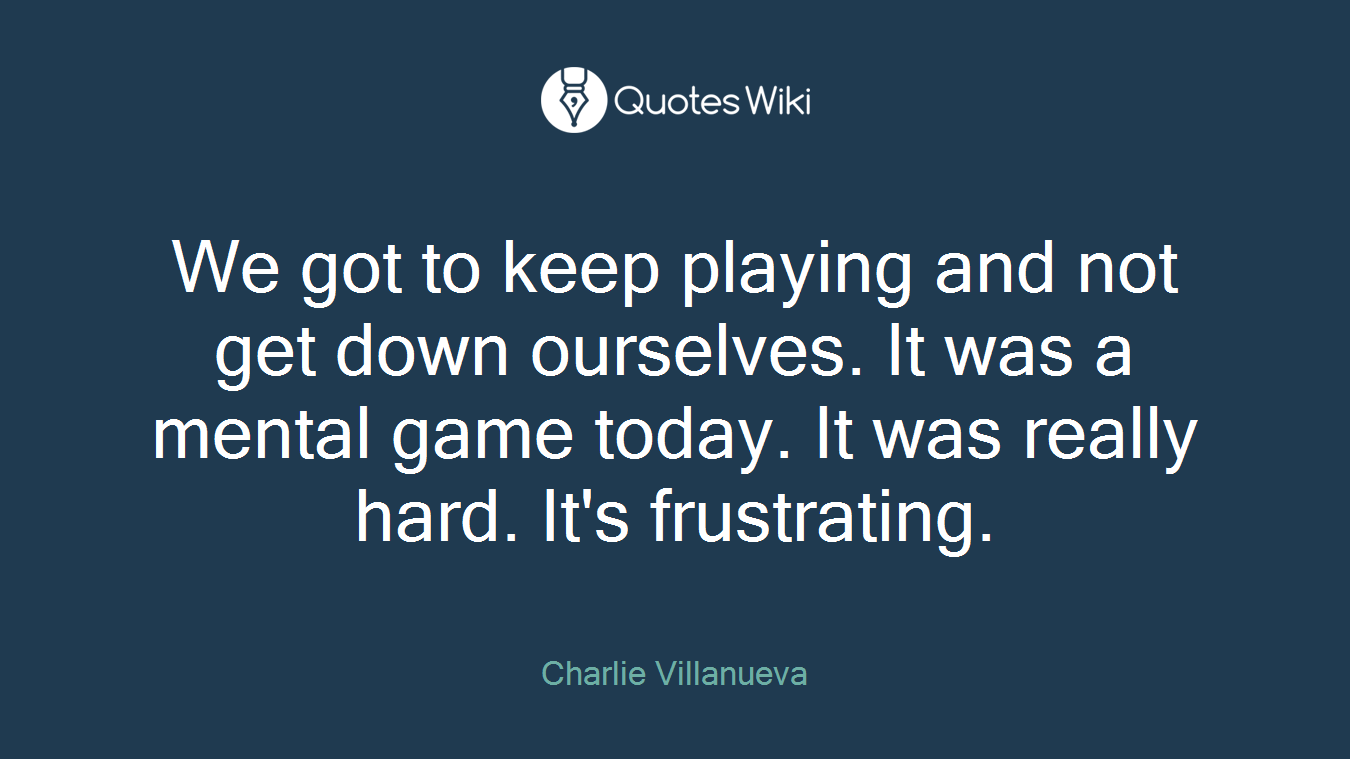 We got to keep playing and not get down ourselves. It was a mental game today. It was really hard. It's frustrating.