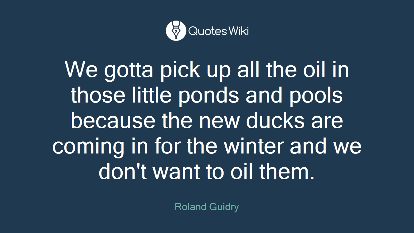 We gotta pick up all the oil in those little ponds and pools because the new ducks are coming in for the winter and we don't want to oil them.
