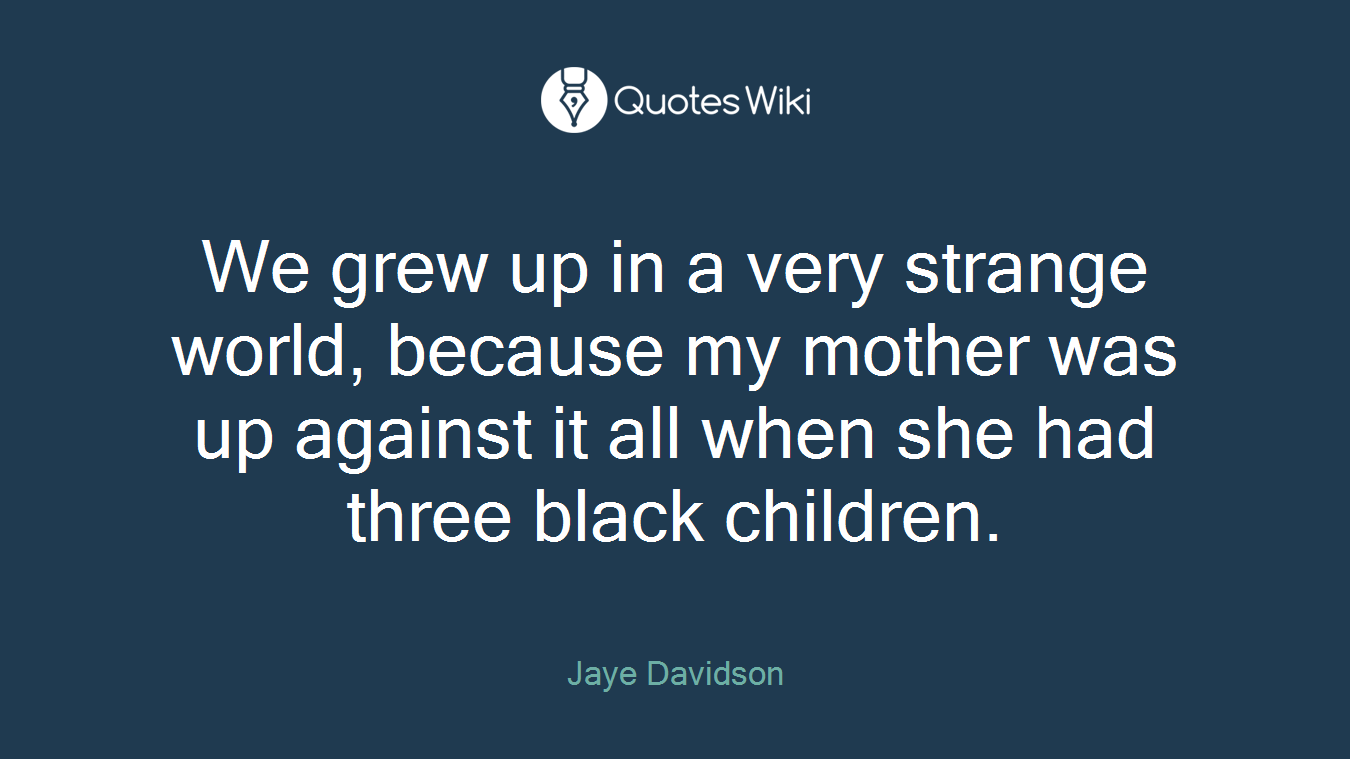 We grew up in a very strange world, because my mother was up against it all when she had three black children.