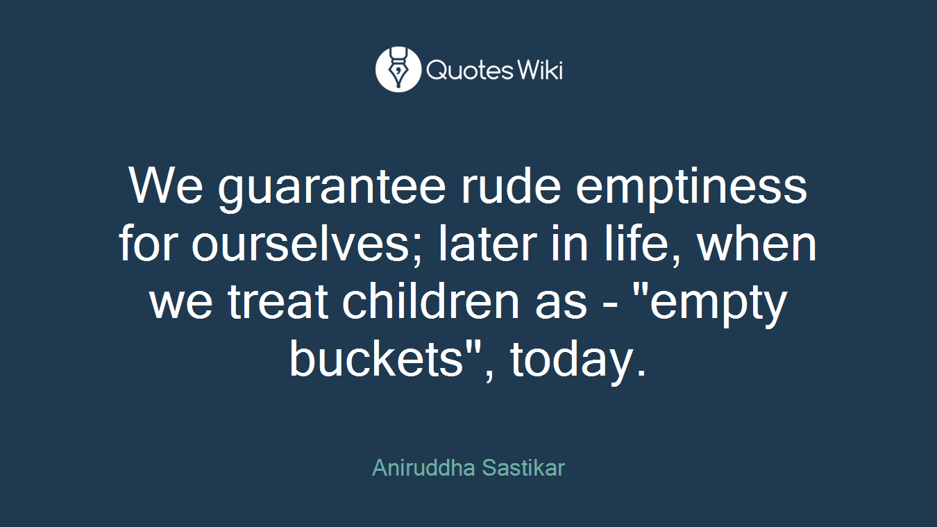 We guarantee rude emptiness for ourselves; later in life, when we treat children as - "empty buckets", today.
