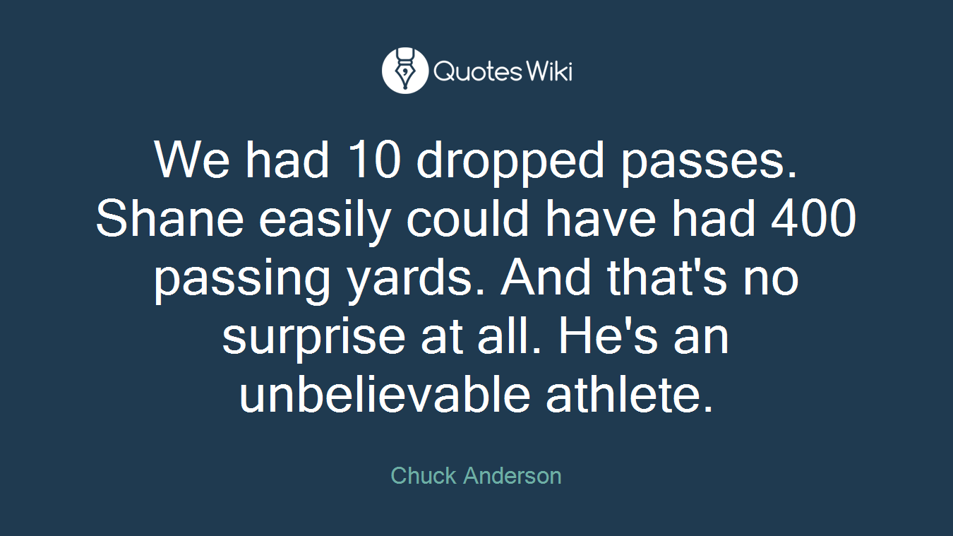 We had 10 dropped passes. Shane easily could have had 400 passing yards. And that's no surprise at all. He's an unbelievable athlete.