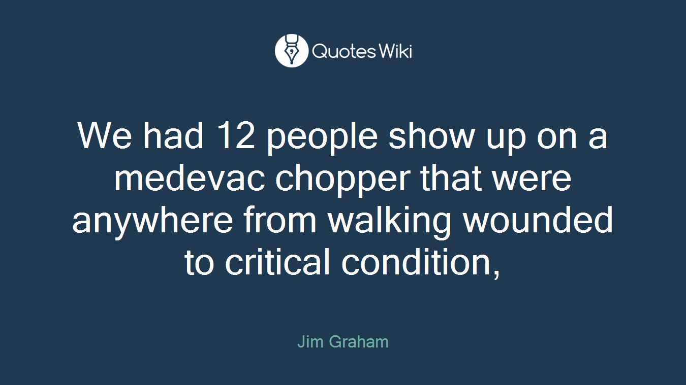 We had 12 people show up on a medevac chopper that were anywhere from walking wounded to critical condition,