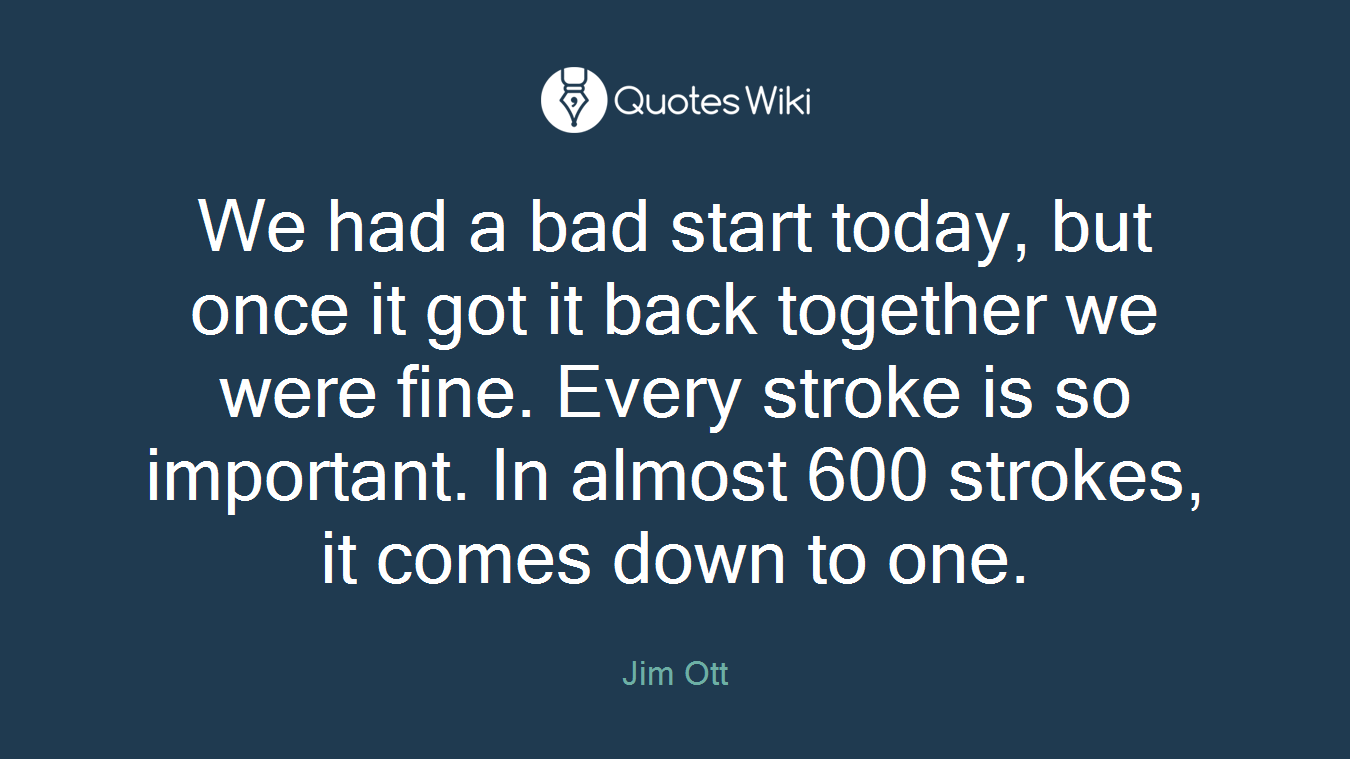 We had a bad start today, but once it got it back together we were fine. Every stroke is so important. In almost 600 strokes, it comes down to one.