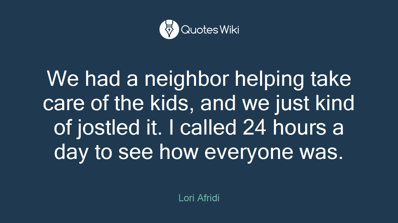 We had a neighbor helping take care of the kids, and we just kind of jostled it. I called 24 hours a day to see how everyone was.
