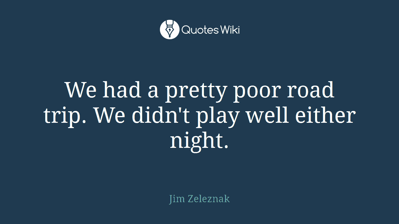 We had a pretty poor road trip. We didn't play well either night.