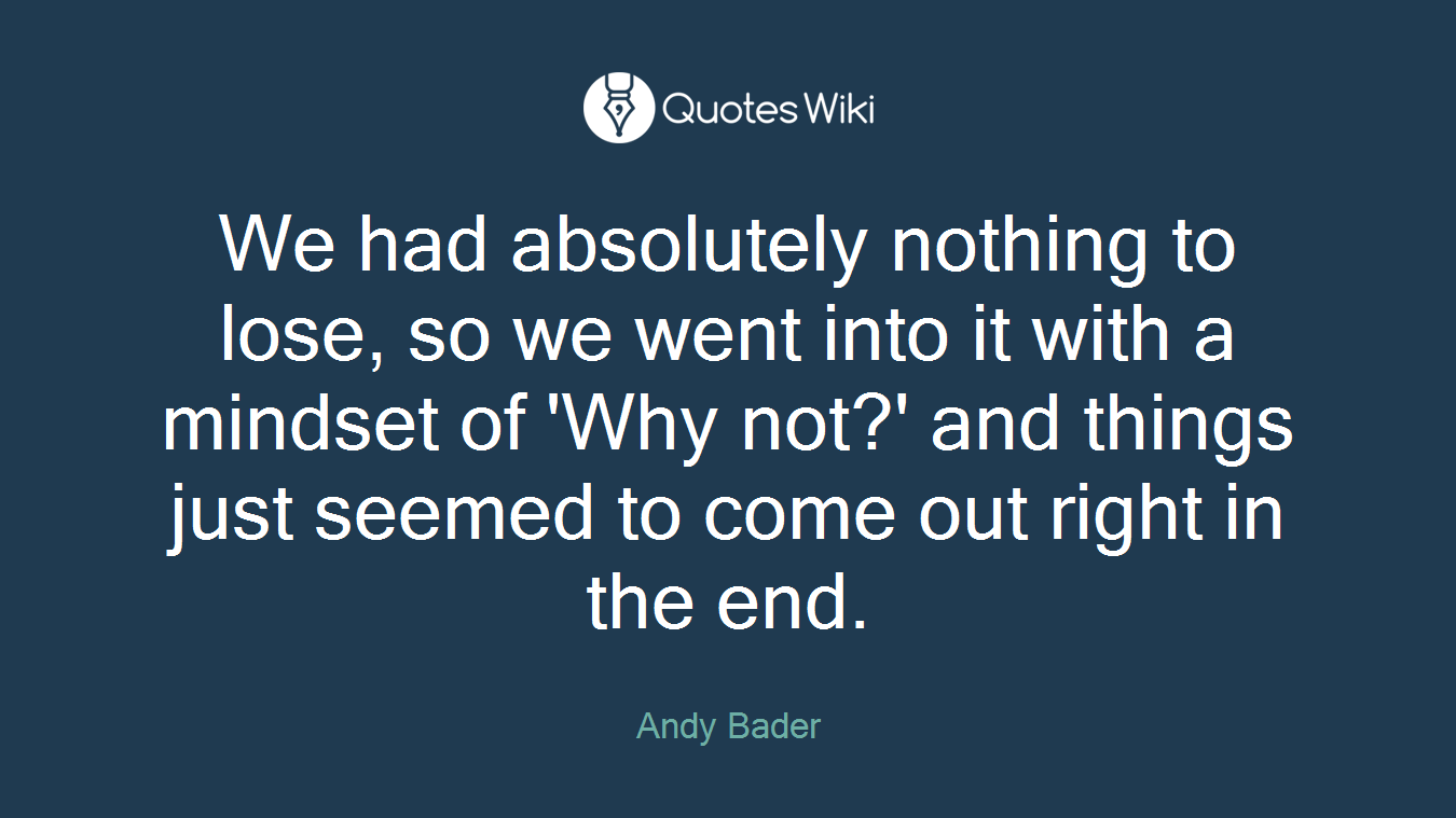 We had absolutely nothing to lose, so we went into it with a mindset of 'Why not?' and things just seemed to come out right in the end.