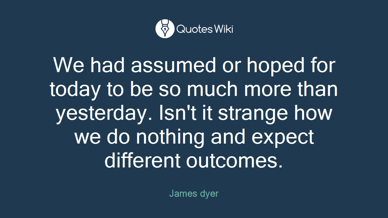 We had assumed or hoped for today to be so much more than yesterday. Isn't it strange how we do nothing and expect different outcomes.