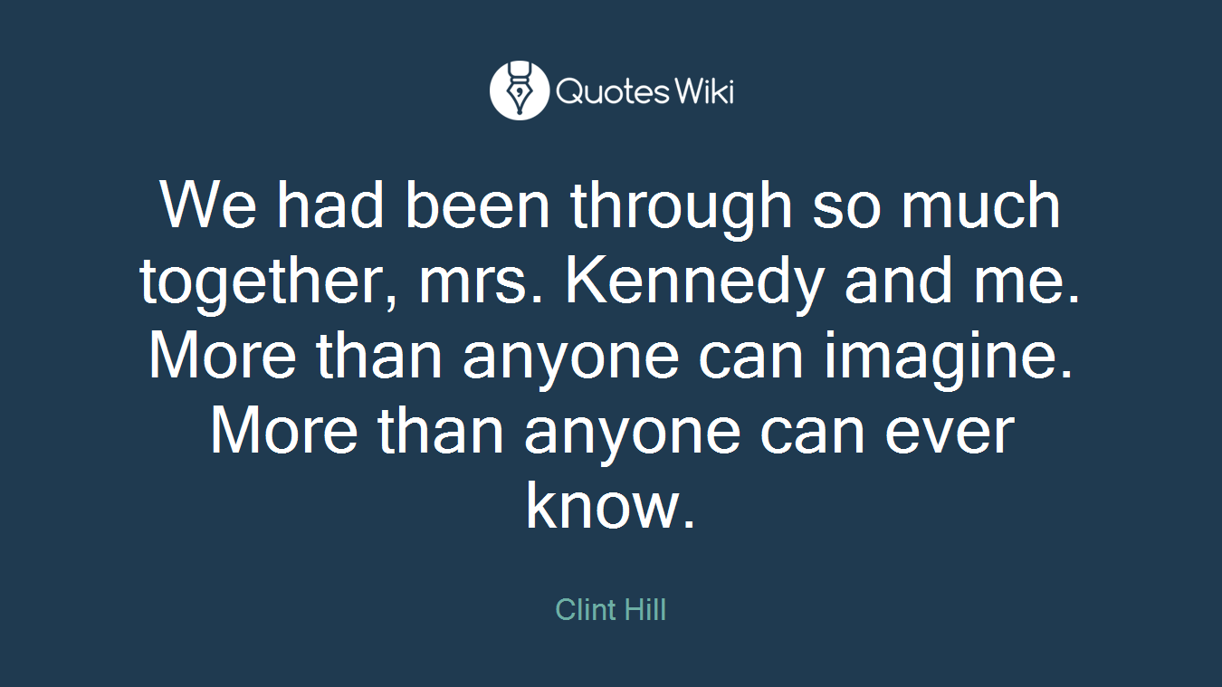 We had been through so much together, mrs. Kennedy and me. More than anyone can imagine. More than anyone can ever know.
