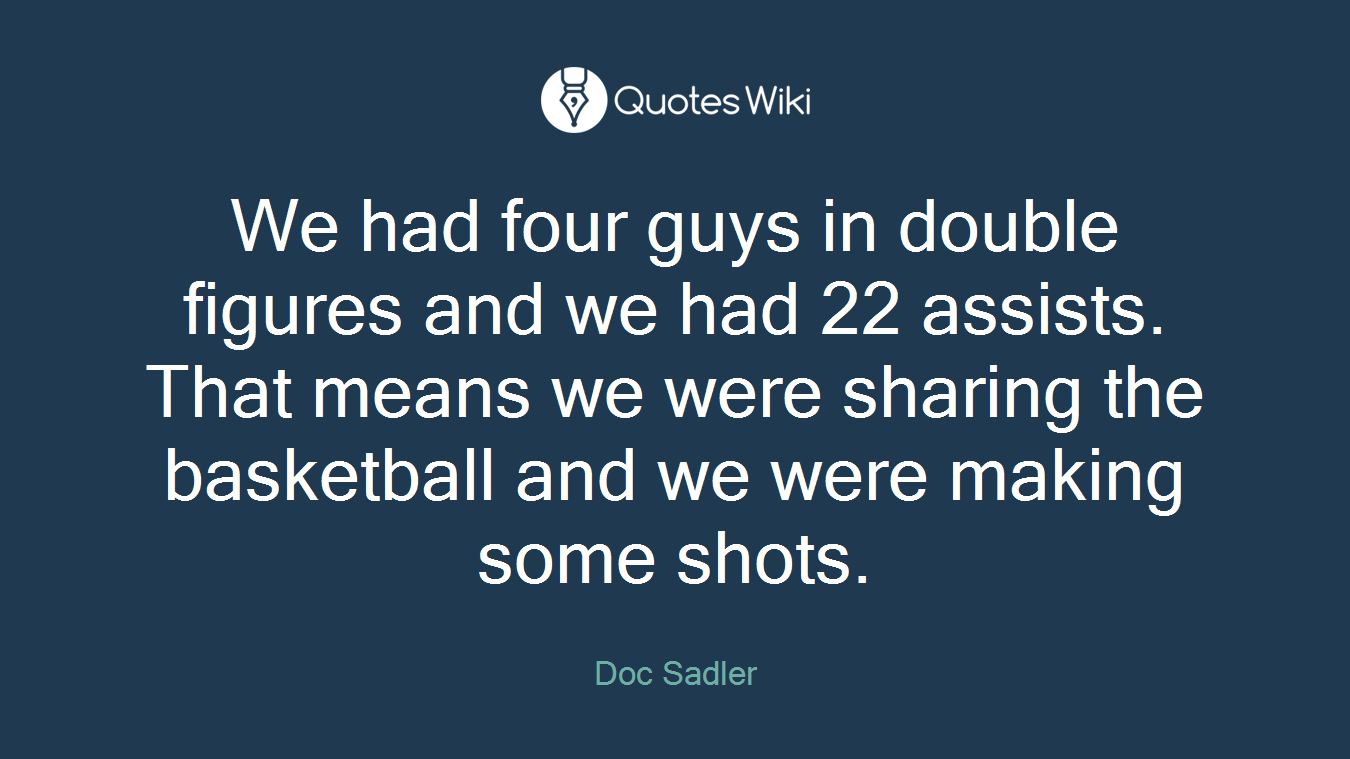 We had four guys in double figures and we had 22 assists. That means we were sharing the basketball and we were making some shots.